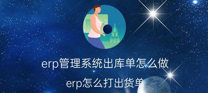 erp管理系统出库单怎么做 erp怎么打出货单？